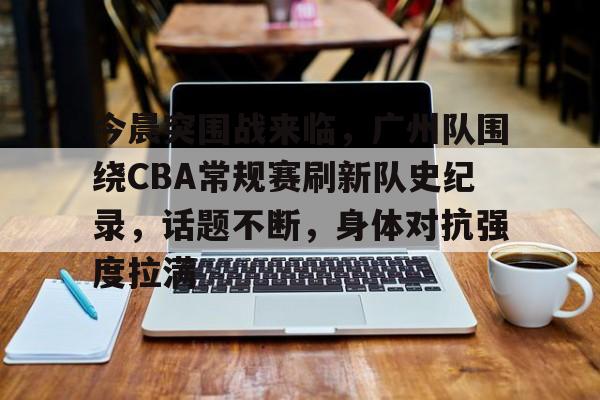 金年会入口-今晨突围战来临，广州队围绕CBA常规赛刷新队史纪录，话题不断，身体对抗强度拉满
